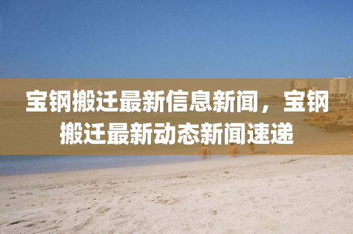 寶鋼搬遷最新信息新聞，寶鋼搬遷最新動(dòng)態(tài)新聞速遞山東水清源環(huán)?？萍加邢薰? class=