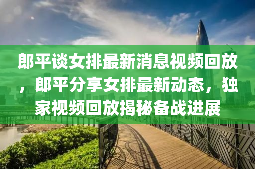 郎平談女排山東水清源環(huán)?？萍加邢薰咀钚孪⒁曨l回放，郎平分享女排最新動(dòng)態(tài)，獨(dú)家視頻回放揭秘備戰(zhàn)進(jìn)展