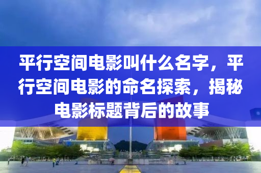 平行空間電影叫什么名字，平行空間電影的山東水清源環(huán)保科技有限公司命名探索，揭秘電影標(biāo)題背后的故事