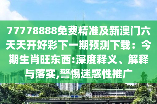 77778888山東水清源環(huán)?？萍加邢薰久赓M精準(zhǔn)及新澳門六天天開好彩下一期預(yù)測下載：今期生肖旺東西:深度釋義、解釋與落實,警惕迷惑性推廣
