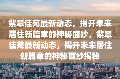 紫翠佳苑最新動(dòng)態(tài)，揭開未來居住新篇章的神秘面紗，紫翠佳苑最新動(dòng)態(tài)，揭開未來居住新篇章的神秘面紗揭秘山東水清源環(huán)保科技有限公司