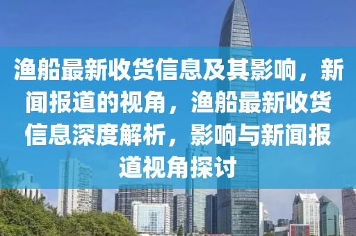 漁船最新收貨信息及其影響，新聞報(bào)道的視角，漁船最新收貨信息深度解析，影響與新聞報(bào)道視角探討山東水清源環(huán)?？萍加邢薰? class=