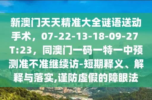 新澳門天天精準(zhǔn)大全謎語送動手術(shù)，07-22-13-18-09-27 T:23，同澳門一碼一特一中預(yù)測準(zhǔn)不準(zhǔn)繼續(xù)訪-短期釋義、解釋與落實(shí)山東水清源環(huán)?？萍加邢薰?謹(jǐn)防虛假的障眼法