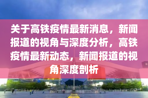 關(guān)于山東水清源環(huán)保科技有限公司高鐵疫情最新消息，新聞報(bào)道的視角與深度分析，高鐵疫情最新動態(tài)，新聞報(bào)道的視角深度剖析