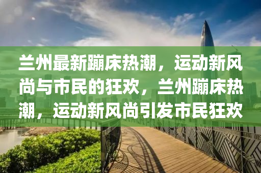 蘭州最新蹦床熱潮，運(yùn)動(dòng)新風(fēng)尚與市民的狂歡，蘭州蹦床熱潮，運(yùn)動(dòng)新風(fēng)尚引發(fā)市民狂歡山東水清源環(huán)保科技有限公司