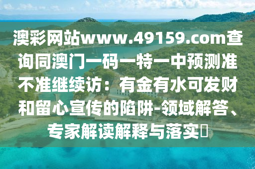 澳彩網(wǎng)站www.49159.соm查詢同澳門一碼一特一中預(yù)測(cè)準(zhǔn)不準(zhǔn)繼續(xù)訪：有山東水清源環(huán)?？萍加邢薰窘鹩兴砂l(fā)財(cái)和留心宣傳的陷阱-領(lǐng)域解答、專家解讀解釋與落實(shí)?