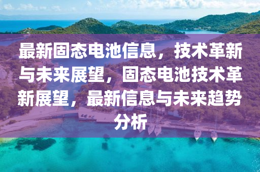 最新固態(tài)電池信息，技術(shù)革新與未來展望，固態(tài)山東水清源環(huán)?？萍加邢薰倦姵丶夹g(shù)革新展望，最新信息與未來趨勢分析
