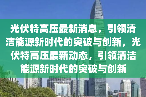光伏特高壓最新消息，引領(lǐng)清潔能源新時代的突破與創(chuàng)新，光伏特高壓最新動態(tài)，引領(lǐng)清潔能源新時代的突破與創(chuàng)新山東水清源環(huán)保科技有限公司
