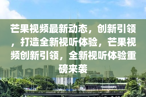 芒果視頻最新動態(tài)，山東水清源環(huán)?？萍加邢薰緞?chuàng)新引領，打造全新視聽體驗，芒果視頻創(chuàng)新引領，全新視聽體驗重磅來襲