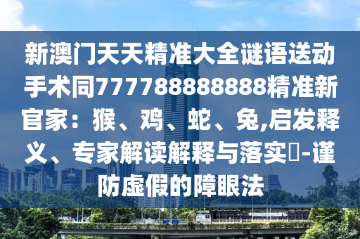 新澳門天天精準(zhǔn)大全謎語送動手術(shù)同777788888888精準(zhǔn)新官家：猴、雞、蛇、兔,啟發(fā)釋義山東水清源環(huán)?？萍加邢薰?、專家解讀解釋與落實(shí)?-謹(jǐn)防虛假的障眼法