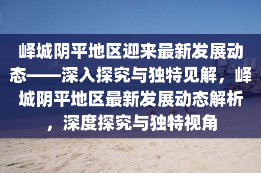 嶧城陰平地區(qū)迎來最新發(fā)展動(dòng)態(tài)——深入探究與獨(dú)特見解，嶧城陰平地區(qū)山東水清源環(huán)?？萍加邢薰咀钚掳l(fā)展動(dòng)態(tài)解析，深度探究與獨(dú)特視角