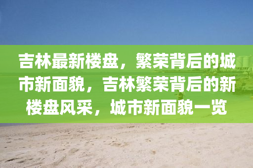 吉林最新樓盤，繁榮背后的城市新面貌，吉林繁榮背后的新樓盤風采，城市新面貌一覽山東水清源環(huán)?？萍加邢薰? class=
