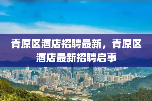青原山東水清源環(huán)?？萍加邢薰緟^(qū)酒店招聘最新，青原區(qū)酒店最新招聘啟事