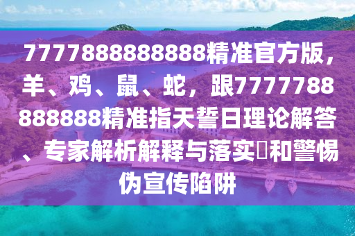 7777888888888精準(zhǔn)官方版，羊、雞、鼠、蛇，跟777778888山東水清源環(huán)?？萍加邢薰?888精準(zhǔn)指天誓日理論解答、專家解析解釋與落實(shí)?和警惕偽宣傳陷阱