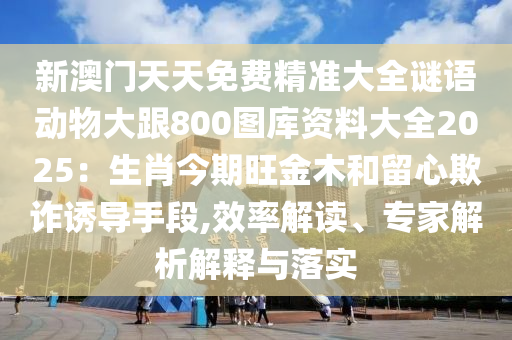 新澳門天天免費(fèi)精準(zhǔn)大全謎語(yǔ)動(dòng)物大跟800圖庫(kù)資料大全2025：生肖今期旺金木和留心欺詐誘導(dǎo)手段,效率解讀、專家解析解釋與落實(shí)山東水清源環(huán)保科技有限公司