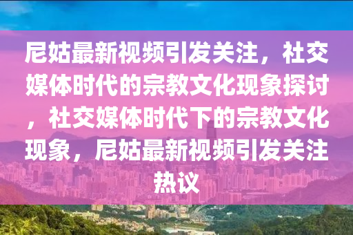 尼姑最新視頻引發(fā)關(guān)注，社交媒體時代的宗教文化現(xiàn)象探討，社交媒體時代下的宗教文化現(xiàn)象，尼姑最新視頻引發(fā)關(guān)注熱議山東水清源環(huán)?？萍加邢薰? class=