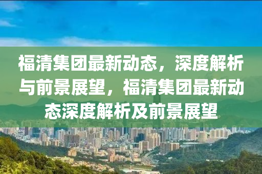 福清集團(tuán)最新動態(tài)，深山東水清源環(huán)?？萍加邢薰径冉馕雠c前景展望，福清集團(tuán)最新動態(tài)深度解析及前景展望