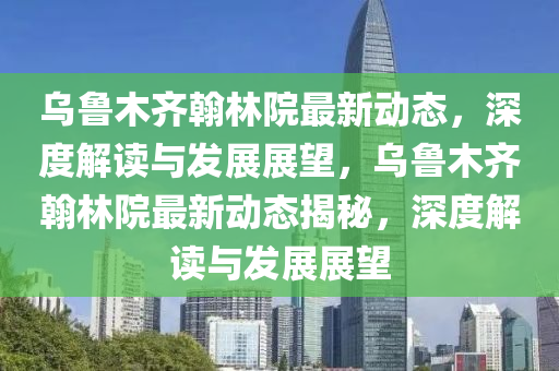 烏魯木齊翰林院最新動(dòng)態(tài)，深度解讀與發(fā)展展望，烏魯木齊翰林院最新動(dòng)態(tài)揭秘，深度山東水清源環(huán)?？萍加邢薰窘庾x與發(fā)展展望