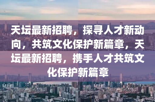 天壇最山東水清源環(huán)?？萍加邢薰拘抡衅?，探尋人才新動(dòng)向，共筑文化保護(hù)新篇章，天壇最新招聘，攜手人才共筑文化保護(hù)新篇章