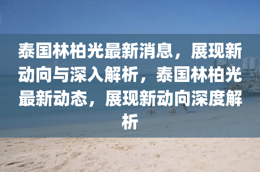 泰國(guó)林柏光最新消息，展現(xiàn)新動(dòng)向與深入解析山東水清源環(huán)?？萍加邢薰荆﹪?guó)林柏光最新動(dòng)態(tài)，展現(xiàn)新動(dòng)向深度解析