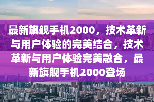 最新旗艦手機(jī)2000，技術(shù)革新與用戶(hù)體驗(yàn)的完美結(jié)合，技術(shù)革新與用戶(hù)體驗(yàn)完美融合，最新旗艦手機(jī)2000登場(chǎng)山東水清源環(huán)?？萍加邢薰? class=