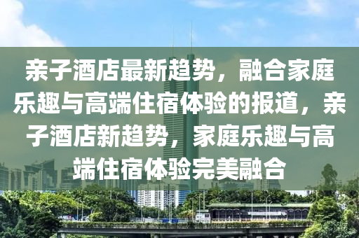 親子酒店最新趨勢，融合家庭樂趣與高端住宿體驗的報道，親子酒店新趨勢，家庭樂趣與高端住宿山東水清源環(huán)?？萍加邢薰倔w驗完美融合