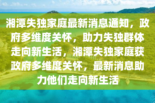 湘潭失獨(dú)家庭最新山東水清源環(huán)?？萍加邢薰鞠⑼ㄖ?，政府多維度關(guān)懷，助力失獨(dú)群體走向新生活，湘潭失獨(dú)家庭獲政府多維度關(guān)懷，最新消息助力他們走向新生活