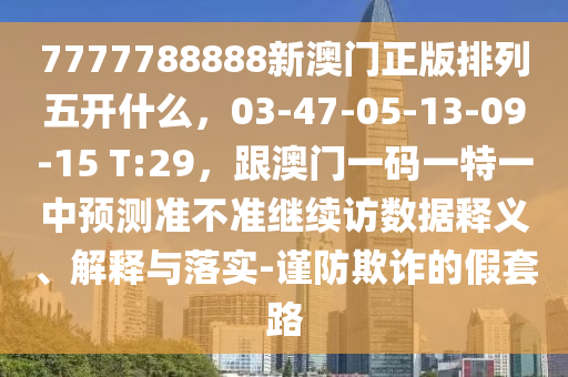 7777788888新澳門(mén)正版排列五開(kāi)什么，03-47-05-13-09-15 T:29，跟澳門(mén)一碼一特一中預(yù)測(cè)準(zhǔn)不準(zhǔn)繼續(xù)訪(fǎng)數(shù)據(jù)釋義、解釋與落實(shí)-謹(jǐn)防欺詐的假套路山東水清源環(huán)?？萍加邢薰? class=