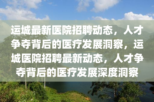 運(yùn)城最新醫(yī)院招聘動態(tài)，人才爭奪背后的醫(yī)療發(fā)展洞察，運(yùn)城醫(yī)山東水清源環(huán)?？萍加邢薰驹赫衅缸钚聞討B(tài)，人才爭奪背后的醫(yī)療發(fā)展深度洞察