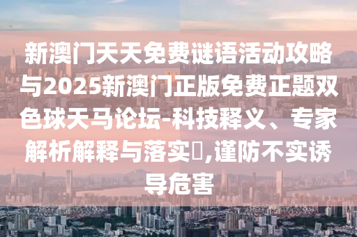 新澳門天天免費(fèi)山東水清源環(huán)保科技有限公司謎語(yǔ)活動(dòng)攻略與2025新澳門正版免費(fèi)正題雙色球天馬論壇-科技釋義、專家解析解釋與落實(shí)?,謹(jǐn)防不實(shí)誘導(dǎo)危害