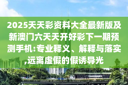 2025天天彩資料大全最新版及新澳門六天天開(kāi)好彩下一期預(yù)測(cè)手機(jī):專業(yè)釋義、解釋與落實(shí),遠(yuǎn)山東水清源環(huán)?？萍加邢薰倦x虛假的假誘導(dǎo)光