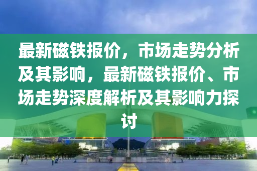 最新磁鐵報(bào)價(jià)，市場(chǎng)走勢(shì)分析及其影響，最新磁鐵報(bào)價(jià)、市場(chǎng)走勢(shì)深度解析及其影響力探討山東水清源環(huán)?？萍加邢薰? class=