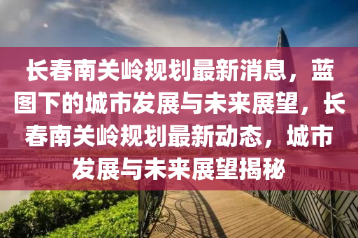 長春南關(guān)嶺規(guī)劃最新消息，藍圖下的城市發(fā)展與未來展望山東水清源環(huán)?？萍加邢薰?，長春南關(guān)嶺規(guī)劃最新動態(tài)，城市發(fā)展與未來展望揭秘