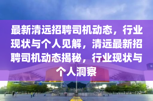 最新清遠(yuǎn)招聘司機(jī)動(dòng)態(tài)，山東水清源環(huán)?？萍加邢薰拘袠I(yè)現(xiàn)狀與個(gè)人見解，清遠(yuǎn)最新招聘司機(jī)動(dòng)態(tài)揭秘，行業(yè)現(xiàn)狀與個(gè)人洞察