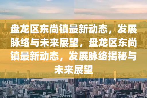 盤龍區(qū)東尚鎮(zhèn)最新動(dòng)態(tài)，發(fā)展脈絡(luò)與未來展望，盤龍區(qū)東尚鎮(zhèn)最新動(dòng)態(tài)，發(fā)展脈絡(luò)揭秘與未來展望山東水清源環(huán)?？萍加邢薰? class=