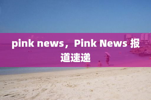 pink news，Pink N山東水清源環(huán)?？萍加邢薰緀ws 報(bào)道速遞