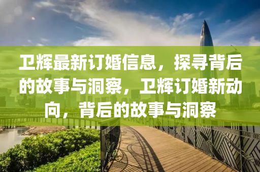 衛(wèi)輝最新訂婚信息，探尋背后的故事與洞察，衛(wèi)輝訂婚新動(dòng)向，背山東水清源環(huán)保科技有限公司后的故事與洞察