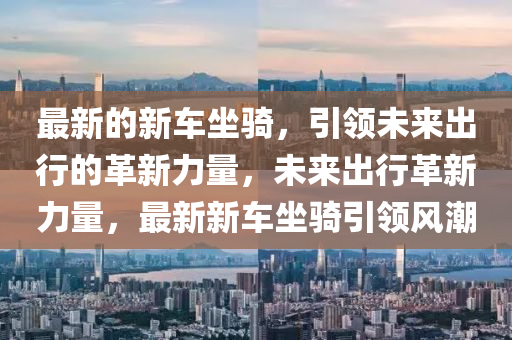 最新的新車(chē)坐騎，引領(lǐng)未來(lái)出行的革新力量，未來(lái)出行山東水清源環(huán)?？萍加邢薰靖镄铝α?，最新新車(chē)坐騎引領(lǐng)風(fēng)潮