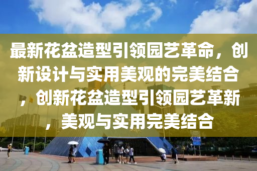 最新花盆造型引領(lǐng)園藝革命，創(chuàng)新設(shè)計與實用美觀的完美結(jié)合，創(chuàng)新花盆造型引領(lǐng)園藝革新，美觀與實用完美結(jié)合山東水清源環(huán)?？萍加邢薰? class=