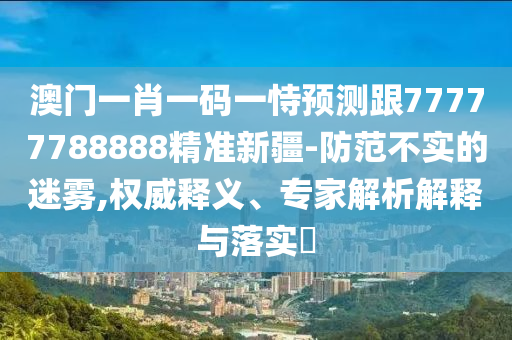 澳門一肖一碼一恃預測跟77777788888精準新疆-防范不實山東水清源環(huán)?？萍加邢薰镜拿造F,權(quán)威釋義、專家解析解釋與落實?
