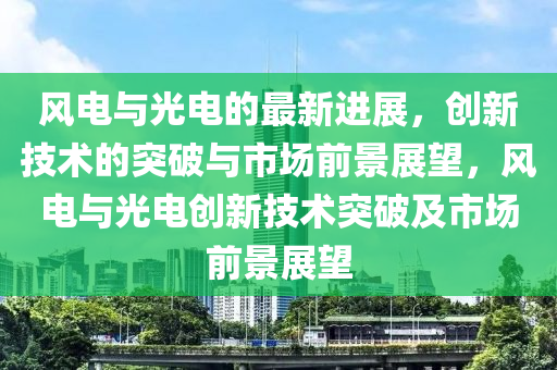 風(fēng)電與光電的最新進展，創(chuàng)新技術(shù)的突破與市場前景展望，風(fēng)電與光電創(chuàng)新技術(shù)突破及市場前景展望山東水清源環(huán)?？萍加邢薰? class=