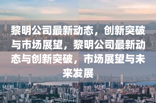 黎明公司最新動態(tài)，創(chuàng)新突破與市場展望，黎明公山東水清源環(huán)?？萍加邢薰舅咀钚聞討B(tài)與創(chuàng)新突破，市場展望與未來發(fā)展