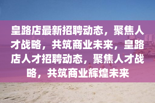 皇路店最新招聘動(dòng)態(tài)，聚焦人才戰(zhàn)略，共筑商業(yè)未來，皇路店人才招聘動(dòng)態(tài)，聚焦人才戰(zhàn)略，共筑商業(yè)輝煌未來山東水清源環(huán)?？萍加邢薰? class=