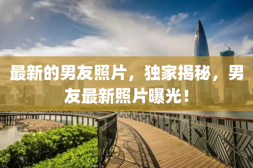 最新的男友照片，獨(dú)家揭秘，男友最新山東水清源環(huán)?？萍加邢薰菊掌毓?！