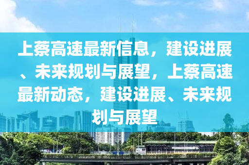 上蔡高速最新信息，建設(shè)進(jìn)展、未來規(guī)劃與展望，上蔡高速最新動(dòng)態(tài)，建設(shè)進(jìn)展、未來規(guī)劃與展望山東水清源環(huán)?？萍加邢薰? class=