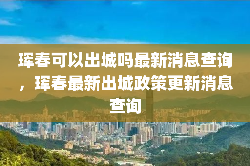 琿春可以出城嗎最新消息查詢，琿春最新出城政策更新消息查詢山東水清源環(huán)保科技有限公司
