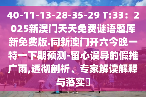 40-11-13-28-35-29 T:33：2025新澳門天天免費謎語題庫新免費版.同新澳門開六今晚一特一下期預測-留心誤導的假推廣雨,透徹剖析、專家解讀解釋與落實?山東水清源環(huán)?？萍加邢薰? class=