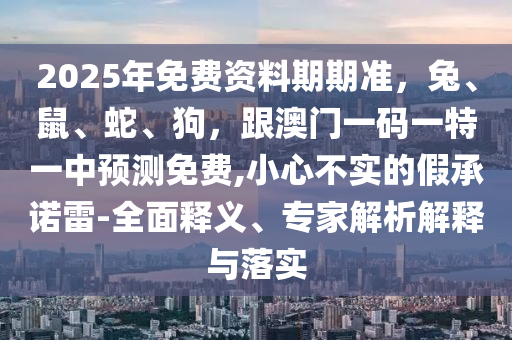 2025年免費資料期期準，兔、鼠、蛇、狗，跟澳門一碼一特一中預測免費,小心不實的假承諾雷-全面釋義、專家解析解釋與落實山東水清源環(huán)?？萍加邢薰? class=