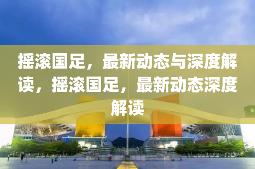 搖滾國足，最新動態(tài)與深度解讀，搖滾國山東水清源環(huán)?？萍加邢薰咀?，最新動態(tài)深度解讀