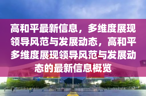 高和平最新信息，多維度展現(xiàn)領(lǐng)導(dǎo)風(fēng)范與發(fā)展動(dòng)態(tài)，高和平多維度展現(xiàn)領(lǐng)導(dǎo)風(fēng)范與發(fā)展動(dòng)態(tài)的最新信息概覽山東水清源環(huán)?？萍加邢薰? class=